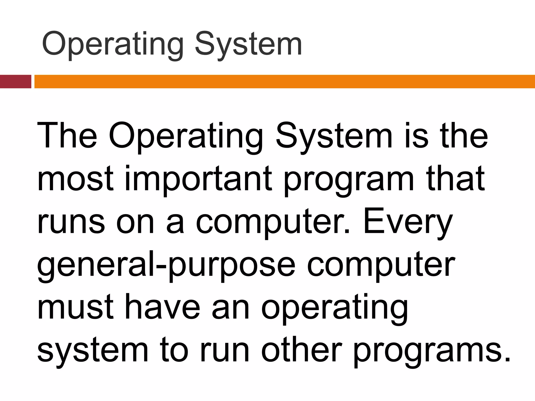 Operating System
The Operating System is the
most important program that
runs on a computer. Every
general-purpose computer
must have an operating
system to run other programs.
 