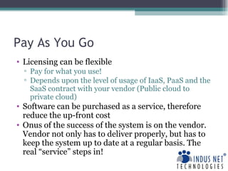 Pay As You Go Licensing can be flexible  Pay for what you use! Depends upon the level of usage of IaaS, PaaS and the SaaS contract with your vendor (Public cloud to private cloud) Software can be purchased as a service, therefore reduce the up-front cost Onus of the success of the system is on the vendor. Vendor not only has to deliver properly, but has to keep the system up to date at a regular basis. The real “service” steps in! 