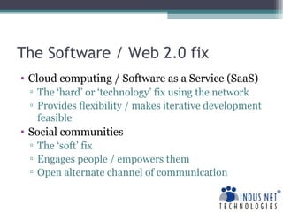 The Software / Web 2.0 fix Cloud computing / Software as a Service (SaaS) The ‘hard’ or ‘technology’ fix using the network  Provides flexibility / makes iterative development feasible Social communities The ‘soft’ fix Engages people / empowers them Open alternate channel of communication 
