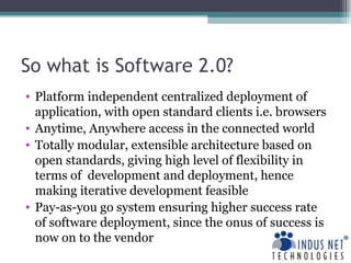 So what is Software 2.0? Platform independent centralized deployment of application, with open standard clients i.e. browsers Anytime, Anywhere access in the connected world Totally modular, extensible architecture based on open standards, giving high level of flexibility in terms of  development and deployment, hence making iterative development feasible Pay-as-you go system ensuring higher success rate of software deployment, since the onus of success is now on to the vendor 