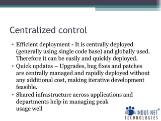 Centralized control Efficient deployment - It is centrally deployed (generally using single code base) and globally used. Therefore it can be easily and quickly deployed.  Quick updates – Upgrades, bug fixes and patches are centrally managed and rapidly deployed without any additional cost, making iterative development feasible. Shared infrastructure across applications and departments help in managing peak  usage well 