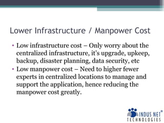 Lower Infrastructure / Manpower Cost Low infrastructure cost – Only worry about the centralized infrastructure, it’s upgrade, upkeep, backup, disaster planning, data security, etc Low manpower cost – Need to higher fewer experts in centralized locations to manage and support the application, hence reducing the manpower cost greatly. 