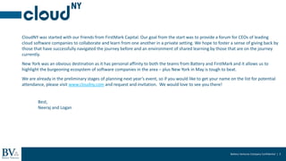 Battery Ventures Company Confidential | 3
2017
CloudNY was started with our friends from FirstMark Capital. Our goal from the start was to provide a forum for CEOs of leading
cloud software companies to collaborate and learn from one another in a private setting. We hope to foster a sense of giving back by
those that have successfully navigated the journey before and an environment of shared learning by those that are on the journey
currently.
New York was an obvious destination as it has personal affinity to both the teams from Battery and FirstMark and it allows us to
highlight the burgeoning ecosystem of software companies in the area – plus New York in May is tough to beat.
We are already in the preliminary stages of planning next year’s event, so if you would like to get your name on the list for potential
attendance, please visit www.cloudny.com and request and invitation. We would love to see you there!
Best,
Neeraj and Logan
 