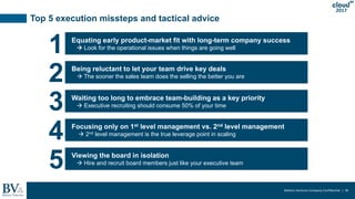 Battery Ventures Company Confidential | 36
2017
Top 5 execution missteps and tactical advice
Equating early product-market fit with long-term company success
 Look for the operational issues when things are going well
1
Being reluctant to let your team drive key deals
 The sooner the sales team does the selling the better you are
2
Waiting too long to embrace team-building as a key priority
 Executive recruiting should consume 50% of your time3
Focusing only on 1st level management vs. 2nd level management
 2nd level management is the true leverage point in scaling
4
Viewing the board in isolation
 Hire and recruit board members just like your executive team
5
 