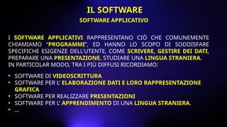 I SOFTWARE APPLICATIVI RAPPRESENTANO CIÒ CHE COMUNEMENTE
CHIAMIAMO “PROGRAMMI”, ED HANNO LO SCOPO DI SODDISFARE
SPECIFICHE ESIGENZE DELL'UTENTE, COME SCRIVERE, GESTIRE DEI DATI,
PREPARARE UNA PRESENTAZIONE, STUDIARE UNA LINGUA STRANIERA.
IN PARTICOLAR MODO, TRA I PIÙ DIFFUSI RICORDIAMO:
• SOFTWARE DI VIDEOSCRITTURA
• SOFTWARE PER L’ ELABORAZIONE DATI E LORO RAPPRESENTAZIONE
GRAFICA
• SOFTWARE PER REALIZZARE PRESENTAZIONI
• SOFTWARE PER L’ APPRENDIMENTO DI UNA LINGUA STRANIERA.
• …
SOFTWARE APPLICATIVO
IL SOFTWARE
 