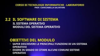 2.2 IL SOFTWARE DI SISTEMA
IL SISTEMA OPERATIVO
MODULI DEL SISTEMA OPERATIVO
OBIETTIVI DEL MODULO
• SAPER DESCRIVERE LE PRINCIPALI FUNZIONI DI UN SISTEMA
OPERATIVO
• ESSERE IN GRADO DI CITARE ALCUNI COMUNI SISTEMI
OPERATIVI
CORSO DI TECNOLOGIE INFORMATICHE - LABORATORIO
PROF. CIANCIABELLA SALVATORE
 