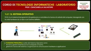 EDUCAZIONE
CIVICA:
CYBER-BULLISMO
USO CORRETTO
DEL WEB
PROF. CIANCIABELLA SALVATORE
1.2.1 IL SISTEMA OPERATIVO
Il S.O. è un insieme di programmi che gestiscono e controllano le risorse e le attività del computer, interagendo con
le unità hardware da un lato e con l’utente dall’altro.
Le FUNZIONI PRINCIPALI svolte dal Sistema Operativo sono:
• fornire e gestire l’interfaccia tra il computer e l’uomo
• gestire le risorse del sistema e organizzare le comunicazioni hardware e applicazioni
CORSO DI TECNOLOGIE INFORMATICHE - LABORATORIO
PROF. CIANCIABELLA SALVATORE
 