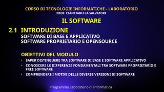 OBIETTIVI DEL MODULO
• SAPER DISTINGUERE TRA SOFTWARE DI BASE E SOFTWARE APPLICATIVO
• CONOSCERE LE DIFFERENZE FONDAMENTALI TRA SOFTWARE PROPRIETARIO E
FREE SOFTWARE
• COMPRENDERE I MOTIVI DELLE DIVERSE VERSIONI DI SOFTWARE
2.1 INTRODUZIONE
SOFTWARE DI BASE E APPLICATIVO
SOFTWARE PROPRIETARIO E OPENSOURCE
CORSO DI TECNOLOGIE INFORMATICHE - LABORATORIO
PROF. CIANCIABELLA SALVATORE
Programma Laboratorio di Informatica
IL SOFTWARE
 