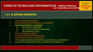 1. COS’È UN SISTEMA OPERATIVO ?
2. COSA SI INTENDE PER «HARDWARE» E «SOFTWARE» ?
3. DOVE COLLOCHERESTE IL SOFTWARE ?
a) TRA UTENTE E HARDWARE
b) TRA SISTEMI OPERATIVI E APPLICATIVI
c) TRA WINDOWS E LINUX
4. COS’È L’INTERFACCIA UTENTE ?
5. DA QUALI STRATI È COSTITUITO UN S.O.?
6. QUALI TIPOLOGIE DI S.O. CONOSCETE ?
7. CHE CONSIGLI DARESTE AD UN AMICO SULLA SCELTA DELLA PASSWORD ?
8. QUALE SITO CONSIGLIERESTE PER LA FORMAZIONE INFORMATICA ?
EDUCAZIONE
CIVICA:
CYBER-BULLISMO
USO CORRETTO
DEL WEB
CORSO DI TECNOLOGIE INFORMATICHE – PARTE PRATICA
PROF. CIANCIABELLA SALVATORE
1.2.1 IL SISTEMA OPERATIVO
 