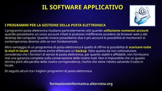I PROGRAMMI PER LA GESTIONE DELLA POSTA ELETTRONICA
I programmi posta elettronica risultano particolarmente utili quando utilizziamo numerosi account,
quando possediamo un unico account infatti è piuttosto indifferente accedere da browser web o dal
desktop del computer. Quando invece possediamo due o più account la possibilità di monitorarli in
contemporanea diventa utile se non fondamentale.
Altro vantaggio di un programma di posta elettronica è quello di offrire la possibilità di scaricare tutte
le mail in locale, potendone anche effettuare un backup, fatto questo da non sottovalutare,
considerato che i fornitori di servizi di posta elettronica, per quanto stabili e affidabili, non forniscono
mai una garanzia completa sulla conservazione delle nostre mail. Non è impossibile che un guasto
tecnico porti alla perdita della nostra corrispondenza, rischio che viene ridotto salvando il tutto in
locale.
Di seguito alcuni tra i migliori programmi di posta elettronica.
IL SOFTWARE APPLICATIVO
formazioneinformatica.altervista.org
 