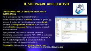 I PROGRAMMI PER LA GESTIONE DELLA POSTA
ELETTRONICA
Tra le applicazioni più interessanti troviamo Thunderbird,
ottimo software prodotto da Mozilla. Permette di gestire più
account di posta e per i servizi più comuni, come Gmail,
permette la configurazione automatica, per cui basterà
inserire indirizzo e password e i server saranno impostati
automaticamente.
Il programma è disponibile in italiano e tra le varie
funzionalità segnaliamo il supporto POP e IMAP, le numerose
opzioni di filtro sui messaggi, la possibilità di organizzare le
mail in cartelle, la possibilità di assegnare etichette ai
messaggi di posta e il supporto ai feed RSS.
Thunderbird è disponibile per Windows, Mac e Linux.
IL SOFTWARE APPLICATIVO
formazioneinformatica.altervista.org
 
