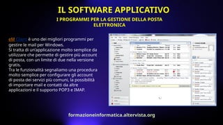eM Client è uno dei migliori programmi per
gestire le mail per Windows.
Si tratta di un’applicazione molto semplice da
utilizzare che permette di gestire più account
di posta, con un limite di due nella versione
gratis.
Tra le funzionalità segnaliamo una procedura
molto semplice per configurare gli account
di posta dei servizi più comuni, la possibilità
di importare mail e contatti da altre
applicazioni e il supporto POP3 e IMAP.
I PROGRAMMI PER LA GESTIONE DELLA POSTA
ELETTRONICA
IL SOFTWARE APPLICATIVO
formazioneinformatica.altervista.org
 