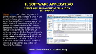 Zimbra Desktop un ottimo programma di
posta elettronica che permette di unire in una
unica interfaccia tutte le mail in entrata
provenienti dai differenti account, per alcuni
utenti si tratta di una grande agevolazione
perché anche mantenendo diversi account
sarà come averne uno solo, per altri fonte di
confusione. Sicuramente per chi ama un
ambiente integrato Zimbra Desktop è la scelta
giusta, oltre alle mail permette di visualizzare
anche tweet e post di Facebook. I limiti sono
da individuare in un’interfaccia non troppo
curate e in un consumo di risorse piuttosto
elevato. Il programma è disponibile per
Windows, Mac e Linux.
I PROGRAMMI PER LA GESTIONE DELLA POSTA
ELETTRONICA
IL SOFTWARE APPLICATIVO
formazioneinformatica.altervista.org
 