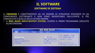 IL FIRMWARE È CARATTERIZZATO DA UN INSIEME DI ISTRUZIONI INTEGRATE IN UN
COMPONENTE ELETTRONICO E NON SONO MODIFICABILI DALL’UTENTE. IL PIÙ
CONOSCIUTO È QUELLO DELLA SCHEDA MADRE:
• IL BIOS (BASIC INPUT/OUTPUT SYSTEM), OVVERO IL PRIMO PROGRAMMA ESEGUITO
ALL’ACCENSIONE.
SOFTWARE DI SISTEMA
IL SOFTWARE
 
