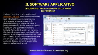 Parliamo ora di un prodotto Microsoft.
Windows Live Mail, evoluzione di Windows
Mail e Outlook Express, rappresenta
sicuramente un passo in avanti. In
particolare bisogna segnalare come il
programma risulti essere piuttosto veloce
e consumi una quantità di memoria
limitata. Permette di gestire un numero
illimitato di account, con relativi calendari e
contatti, e offre la possibilità di gestire feed
RSS. Si tratta di una soluzione interessante
per chi cerca uno strumento semplice,
anche se dispone di meno funzionalità
rispetto a altre applicazioni.
I PROGRAMMI PER LA GESTIONE DELLA POSTA
ELETTRONICA
IL SOFTWARE APPLICATIVO
formazioneinformatica.altervista.org
 