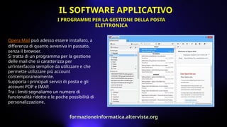 Opera Mail può adesso essere installato, a
differenza di quanto avveniva in passato,
senza il browser.
Si tratta di un programma per la gestione
delle mail che si caratterizza per
un’interfaccia semplice da utilizzare e che
permette utilizzare più account
contemporaneamente.
Supporta i principali servizi di posta e gli
account POP e IMAP.
Tra i limiti segnaliamo un numero di
funzionalità ridotto e le poche possibilità di
personalizzazione.
I PROGRAMMI PER LA GESTIONE DELLA POSTA
ELETTRONICA
IL SOFTWARE APPLICATIVO
formazioneinformatica.altervista.org
 