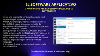 Inky è uno strumento per la gestione della mail
disponibile per Windows e Mac.
Tra le funzionalità più interessanti segnaliamo la
possibilità di creare un account in modo da
sincronizzare le impostazioni relative al programma
su tutti i computer utilizzati.
Configurare gli account Gmail, Outlook e Yahoo è
molto semplice visto che l’applicazione li riconosce e
imposta automaticamente i server da utilizzare.
Molto interessanti sono anche le numerose opzioni
messe a disposizione per filtrare e ordinare i
messaggi.
Il principale limite è la mancanza di supporto alla
modalità offline.
I PROGRAMMI PER LA GESTIONE DELLA POSTA
ELETTRONICA
IL SOFTWARE APPLICATIVO
formazioneinformatica.altervista.org
 