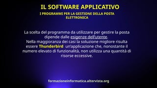 La scelta del programma da utilizzare per gestire la posta
dipende dalle esigenze dell’utente.
Nella maggioranza dei casi la soluzione migliore risulta
essere Thunderbird, un’applicazione che, nonostante il
numero elevato di funzionalità, non utilizza una quantità di
risorse eccessive.
I PROGRAMMI PER LA GESTIONE DELLA POSTA
ELETTRONICA
IL SOFTWARE APPLICATIVO
formazioneinformatica.altervista.org
 