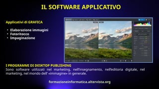 I PROGRAMMI DI DESKTOP PUBLISHING
Sono software utilizzati nel marketing, nell’insegnamento, nell’editoria digitale, nel
marketing, nel mondo dell’ «immagine» in generale.
Applicativi di GRAFICA
• Elaborazione immagini
• Fotoritocco
• Impaginazione
IL SOFTWARE APPLICATIVO
formazioneinformatica.altervista.org
 