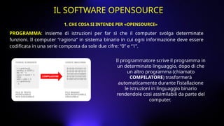 PROGRAMMA: insieme di istruzioni per far sì che il computer svolga determinate
funzioni. Il computer “ragiona” in sistema binario in cui ogni informazione deve essere
codificata in una serie composta da sole due cifre: “0” e “1”.
Il programmatore scrive il programma in
un determinato linguaggio, dopo di che
un altro programma (chiamato
COMPILATORE) trasformerà
automaticamente durante l’istallazione
le istruzioni in linguaggio binario
rendendole così assimilabili da parte del
computer.
1. CHE COSA SI INTENDE PER «OPENSOURCE»
IL SOFTWARE OPENSOURCE
 