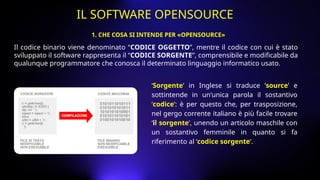 Il codice binario viene denominato “CODICE OGGETTO”, mentre il codice con cui è stato
sviluppato il software rappresenta il “CODICE SORGENTE”, comprensibile e modificabile da
qualunque programmatore che conosca il determinato linguaggio informatico usato.
‘Sorgente’ in Inglese si traduce ‘source’ e
sottintende in un'unica parola il sostantivo
‘codice’: è per questo che, per trasposizione,
nel gergo corrente italiano è più facile trovare
‘il sorgente’, unendo un articolo maschile con
un sostantivo femminile in quanto si fa
riferimento al ‘codice sorgente’.
1. CHE COSA SI INTENDE PER «OPENSOURCE»
IL SOFTWARE OPENSOURCE
 