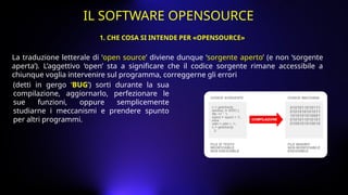 La traduzione letterale di ‘open source’ diviene dunque ‘sorgente aperto’ (e non ‘sorgente
aperta’). L’aggettivo ‘open’ sta a significare che il codice sorgente rimane accessibile a
chiunque voglia intervenire sul programma, correggerne gli errori
(detti in gergo ‘BUG’) sorti durante la sua
compilazione, aggiornarlo, perfezionare le
sue funzioni, oppure semplicemente
studiarne i meccanismi e prendere spunto
per altri programmi.
1. CHE COSA SI INTENDE PER «OPENSOURCE»
IL SOFTWARE OPENSOURCE
 