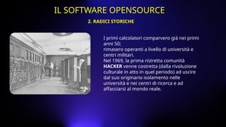 I primi calcolatori comparvero già nei primi
anni 50;
rimasero operanti a livello di università e
centri militari.
Nel 1969, la prima ristretta comunità
HACKER venne costretta (dalla rivoluzione
culturale in atto in quel periodo) ad uscire
dal suo originario isolamento nelle
università e nei centri di ricerca e ad
affacciarsi al mondo reale.
2. RADICI STORICHE
IL SOFTWARE OPENSOURCE
 