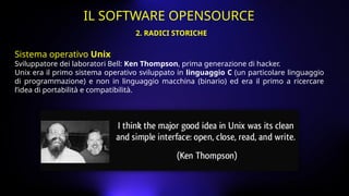 Sistema operativo Unix
Sviluppatore dei laboratori Bell: Ken Thompson, prima generazione di hacker.
Unix era il primo sistema operativo sviluppato in linguaggio C (un particolare linguaggio
di programmazione) e non in linguaggio macchina (binario) ed era il primo a ricercare
l’idea di portabilità e compatibilità.
2. RADICI STORICHE
IL SOFTWARE OPENSOURCE
 