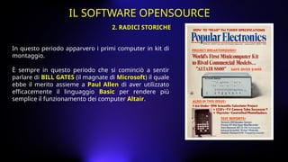 In questo periodo apparvero i primi computer in kit di
montaggio.
È sempre in questo periodo che si cominciò a sentir
parlare di BILL GATES (il magnate di Microsoft) il quale
ebbe il merito assieme a Paul Allen di aver utilizzato
efficacemente il linguaggio Basic per rendere più
semplice il funzionamento dei computer Altair.
2. RADICI STORICHE
IL SOFTWARE OPENSOURCE
 