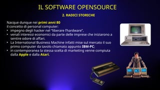 Nacque dunque nei primi anni 80
il concetto di personal computer:
• impegno degli hacker nel “liberare l’hardware”,
• venali interessi economici da parte delle imprese che iniziarono a
sentire odore di affari.
• La International Business Machine infatti mise sul mercato il suo
primo computer da tavolo chiamato appunto IBM-PC;
• in contemporanea la stessa scelta di marketing venne compiuta
dalla Apple e dalla Atari.
2. RADICI STORICHE
IL SOFTWARE OPENSOURCE
 