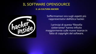 Soffermiamoci ora sugli aspetti più
rappresentativi dell’etica hacker.
I principi di questa “filosofia
sotterranea” hanno influito
maggiormente sulle nuove istanze in
fatto di copyright del software.
3. LA CULTURA HACKER
IL SOFTWARE OPENSOURCE
 