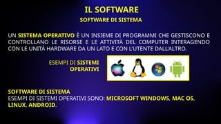UN SISTEMA OPERATIVO È UN INSIEME DI PROGRAMMI CHE GESTISCONO E
CONTROLLANO LE RISORSE E LE ATTIVITÀ DEL COMPUTER INTERAGENDO
CON LE UNITÀ HARDWARE DA UN LATO E CON L'UTENTE DALL'ALTRO.
ESEMPI DI SISTEMI
OPERATIVI
SOFTWARE DI SISTEMA
ESEMPI DI SISTEMI OPERATIVI SONO: MICROSOFT WINDOWS, MAC OS,
LINUX, ANDROID.
SOFTWARE DI SISTEMA
IL SOFTWARE
 