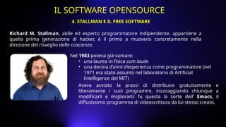 Richard M. Stallman, abile ed esperto programmatore indipendente, appartiene a
quella prima generazione di hacker, è il primo a muoversi concretamente nella
direzione del risveglio delle coscienze.
Nel 1983 poteva già vantare:
• una laurea in fisica cum laude
• una decina d’anni d’esperienza come programmatore (nel
1971 era stato assunto nel laboratorio di Artificial
Intelligence del MIT)
Aveva avviato la prassi di distribuire gratuitamente e
liberamente i suoi programmi, incoraggiando chiunque a
modificarli e migliorarli: fu questa la sorte dell’ Emacs, il
diffusissimo programma di videoscrittura da lui stesso creato.
4. STALLMAN E IL FREE SOFTWARE
IL SOFTWARE OPENSOURCE
 