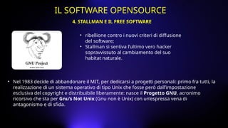 • ribellione contro i nuovi criteri di diffusione
del software;
• Stallman si sentiva l’ultimo vero hacker
sopravvissuto al cambiamento del suo
habitat naturale.
• Nel 1983 decide di abbandonare il MIT, per dedicarsi a progetti personali: primo fra tutti, la
realizzazione di un sistema operativo di tipo Unix che fosse però dall’impostazione
esclusiva del copyright e distribuibile liberamente: nasce il Progetto GNU, acronimo
ricorsivo che sta per Gnu’s Not Unix (Gnu non è Unix) con un’espressa vena di
antagonismo e di sfida.
4. STALLMAN E IL FREE SOFTWARE
IL SOFTWARE OPENSOURCE
 