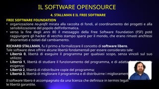 FREE SOFTWARE FOUNDATION
• organizzazione no-profit mirata alla raccolta di fondi, al coordinamento dei progetti e alla
sensibilizzazione del popolo dell’informatica.
• verso la fine degli anni 80 il messaggio della Free Software Foundation (FSF) poté
raggiungere gli hacker di vecchio stampo sparsi per il mondo, che erano rimasti anch’essi
disorientati e isolati dal cambiamento.
RICHARD STALLMAN, fu il primo a formalizzare il concetto di software libero.
Tale software deve offrire alcune libertà fondamentali per essere considerato tale:
• Libertà 0, libertà di eseguire il programma per qualsiasi scopo, senza vincoli sul suo
utilizzo;
• Libertà 1, libertà di studiare il funzionamento del programma, e di adattarlo alle proprio
esigenze;
• Libertà 2, libertà di ridistribuire copie del programma;
• Libertà 3, libertà di migliorare il programma e di distribuirne i miglioramenti.
Il software libero è accompagnato da una licenza che definisce in termini legali
le libertà garantite.
4. STALLMAN E IL FREE SOFTWARE
IL SOFTWARE OPENSOURCE
 