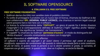 FREE SOFTWARE FOUNDATION
• Stallman decise che GNU non sarebbe stato di pubblico dominio.
• Fu scelto di proteggere il prodotto con un nuovo tipo di licenza, chiamata da Stallman e dai
suoi collaboratori GPL (GENERAL PUBLIC LICENCE), che chiarisce in termini legali cosa gli
utenti possono fare e non fare con il software.
• La licenza fu scherzosamente detta "COPYLEFT", un gioco di parole fra il diritto d'autore
("copyright") e la contrapposizione dell'idea di Stallman ("right" significa anche "destra",
mentre "left" che significa sia "sinistra", sia "concessione").
• Il "copyleft" fu chiamato da Stallman "permesso d'autore", in modo da distinguerlo dal
"diritto d'autore", concetto strettamente correlato con il copyright.
Stallman riferendosi al «COPYLEFT» afferma:
«Il software è coperto da copyright e gli autori danno il permesso agli utenti di studiarlo,
modificarlo, apportare dei cambiamenti. Ma quando lo ridistribuite dovete farlo a certe condizioni,
né più né meno. In questo modo le persone a cui lo darete saranno in grado, se vorranno, di
cooperare con gli altri utenti. In questo modo, dove va il software, va anche la libertà».
4. STALLMAN E IL FREE SOFTWARE
IL SOFTWARE OPENSOURCE
 