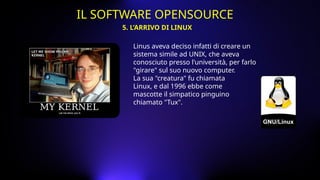 Linus aveva deciso infatti di creare un
sistema simile ad UNIX, che aveva
conosciuto presso l'università, per farlo
"girare" sul suo nuovo computer.
La sua "creatura" fu chiamata
Linux, e dal 1996 ebbe come
mascotte il simpatico pinguino
chiamato "Tux".
5. L’ARRIVO DI LINUX
IL SOFTWARE OPENSOURCE
 