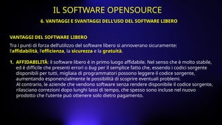 Tra i punti di forza dell’utilizzo del software libero si annoverano sicuramente:
l’affidabilità, l’efficienza, la sicurezza e la gratuità.
1. AFFIDABILITÀ: il software libero è in primo luogo affidabile. Nel senso che è molto stabile,
ed è difficile che presenti errori o bug per il semplice fatto che, essendo i codici sorgente
disponibili per tutti, migliaia di programmatori possono leggere il codice sorgente,
aumentando esponenzialmente le possibilità di scoprire eventuali problemi.
Al contrario, le aziende che vendono software senza rendere disponibile il codice sorgente,
rilasciano correzioni dopo lunghi lassi di tempo, che spesso sono incluse nel nuovo
prodotto che l'utente può ottenere solo dietro pagamento.
VANTAGGI DEL SOFTWARE LIBERO
6. VANTAGGI E SVANTAGGI DELL’USO DEL SOFTWARE LIBERO
IL SOFTWARE OPENSOURCE
 