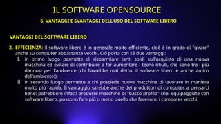 2. EFFICIENZA: il software libero è in generale molto efficiente, cioè è in grado di "girare"
anche su computer abbastanza vecchi. Ciò porta con sé due vantaggi:
I. in primo luogo permette di risparmiare tanti soldi sull'acquisto di una nuova
macchina ed evitare di contribuire a far aumentare i tecno-rifiuti, che sono tra i più
dannosi per l'ambiente (chi l'avrebbe mai detto: il software libero è anche amico
dell'ambiente!);
II. in secondo luogo permette a chi possiede nuove macchine di lavorare in maniera
molto più rapida. Il vantaggio sarebbe anche dei produttori di computer, a pensarci
bene: potrebbero infatti produrre macchine di "basso profilo" che, equipaggiate con
software libero, possono fare più o meno quello che facevano i computer vecchi.
VANTAGGI DEL SOFTWARE LIBERO
6. VANTAGGI E SVANTAGGI DELL’USO DEL SOFTWARE LIBERO
IL SOFTWARE OPENSOURCE
 