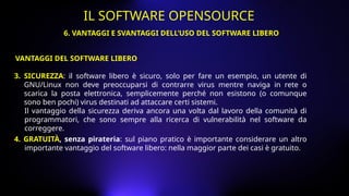3. SICUREZZA: il software libero è sicuro, solo per fare un esempio, un utente di
GNU/Linux non deve preoccuparsi di contrarre virus mentre naviga in rete o
scarica la posta elettronica, semplicemente perché non esistono (o comunque
sono ben pochi) virus destinati ad attaccare certi sistemi.
Il vantaggio della sicurezza deriva ancora una volta dal lavoro della comunità di
programmatori, che sono sempre alla ricerca di vulnerabilità nel software da
correggere.
4. GRATUITÀ, senza pirateria: sul piano pratico è importante considerare un altro
importante vantaggio del software libero: nella maggior parte dei casi è gratuito.
VANTAGGI DEL SOFTWARE LIBERO
6. VANTAGGI E SVANTAGGI DELL’USO DEL SOFTWARE LIBERO
IL SOFTWARE OPENSOURCE
 