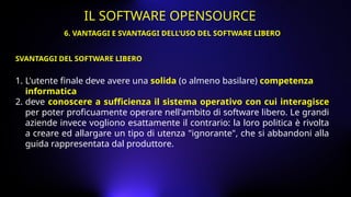 1. L'utente finale deve avere una solida (o almeno basilare) competenza
informatica
2. deve conoscere a sufficienza il sistema operativo con cui interagisce
per poter proficuamente operare nell'ambito di software libero. Le grandi
aziende invece vogliono esattamente il contrario: la loro politica è rivolta
a creare ed allargare un tipo di utenza "ignorante", che si abbandoni alla
guida rappresentata dal produttore.
SVANTAGGI DEL SOFTWARE LIBERO
6. VANTAGGI E SVANTAGGI DELL’USO DEL SOFTWARE LIBERO
IL SOFTWARE OPENSOURCE
 