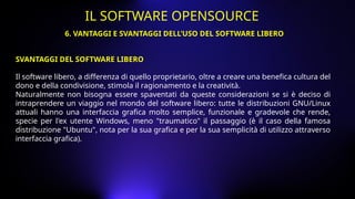 Il software libero, a differenza di quello proprietario, oltre a creare una benefica cultura del
dono e della condivisione, stimola il ragionamento e la creatività.
Naturalmente non bisogna essere spaventati da queste considerazioni se si è deciso di
intraprendere un viaggio nel mondo del software libero: tutte le distribuzioni GNU/Linux
attuali hanno una interfaccia grafica molto semplice, funzionale e gradevole che rende,
specie per l'ex utente Windows, meno "traumatico" il passaggio (è il caso della famosa
distribuzione "Ubuntu", nota per la sua grafica e per la sua semplicità di utilizzo attraverso
interfaccia grafica).
6. VANTAGGI E SVANTAGGI DELL’USO DEL SOFTWARE LIBERO
IL SOFTWARE OPENSOURCE
SVANTAGGI DEL SOFTWARE LIBERO
 