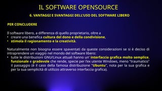 Il software libero, a differenza di quello proprietario, oltre a
• creare una benefica cultura del dono e della condivisione,
• stimola il ragionamento e la creatività.
Naturalmente non bisogna essere spaventati da queste considerazioni se si è deciso di
intraprendere un viaggio nel mondo del software libero:
• tutte le distribuzioni GNU/Linux attuali hanno un’ interfaccia grafica molto semplice,
funzionale e gradevole che rende, specie per l'ex utente Windows, meno "traumatico"
il passaggio (è il caso della famosa distribuzione "Ubuntu", nota per la sua grafica e
per la sua semplicità di utilizzo attraverso interfaccia grafica).
PER CONCLUDERE
6. VANTAGGI E SVANTAGGI DELL’USO DEL SOFTWARE LIBERO
IL SOFTWARE OPENSOURCE
 