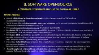 FONTI E RISORSE:
• Articolo «GNU/Linux: la rivoluzione culturale», in http://www.megalab.it/4394/gnu-linux
-la-rivoluzione-culturale.
• Tesi di Simone Aliprandi «Opensource e opere non software», tesi di laurea in giurisprudenza dell'Università di
Pavia discussa nell’anno accademico 2002-2003.
• Sito: www.formazioneinformatica.altervista.org di Salvatore Cianciabella.
• Revolution OS: documentario statunitense del 2001, diretto da J.T.S. Moore. Nel film si ripercorrono venti anni di
storia di GNU, Linux, del software libero e dell'open source.
• Revolution OS II: questo libro e questo film sono idealmente il seguito di Revolution OS. Accanto al film, il libro
raccoglie un gruppo di saggi che approfondiscono gli stessi temi, del curatore Arturo Di Corinto, di Raffaele
Meo, Richard Stallman, Lawrence Lessig, Eric Kluytens.
• Intervista a Richard Stallman, fondatore della «Free Software Foundation» e ispiratore del sistema operativo
per computer Gnu-Linux in
http://dicorinto.it/testate/il-manifesto/codici-ribelli-la-liberta-corre-sulla-tastiera-il-manifesto-20-marzo-2003/
• «Perché scegliere il software libero nella didattica». Intervista ad Antonio Bernardi, responsabile del
progetto “Software libero nella scuola”, in http://linuxdidattica.org.
6. VANTAGGI E SVANTAGGI DELL’USO DEL SOFTWARE LIBERO
IL SOFTWARE OPENSOURCE
 