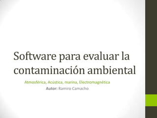 Software para evaluar la
contaminación ambiental
  Atmosférica, Acústica, marina, Electromagnética
             Autor: Ramiro Camacho
 