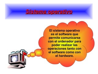 Sistema operativo El sistema operativo es el software que permite comunicarse con el ordenador para poder realizar las operaciones tanto con el software como con el hardware. 