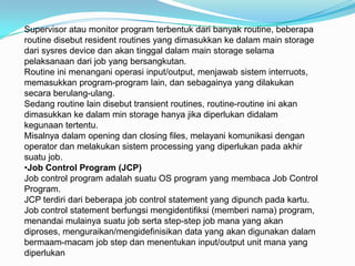 Supervisor atau monitor program terbentuk dari banyak routine, beberapa
routine disebut resident routines yang dimasukkan ke dalam main storage
dari sysres device dan akan tinggal dalam main storage selama
pelaksanaan dari job yang bersangkutan.
Routine ini menangani operasi input/output, menjawab sistem interruots,
memasukkan program-program lain, dan sebagainya yang dilakukan
secara berulang-ulang.
Sedang routine lain disebut transient routines, routine-routine ini akan
dimasukkan ke dalam min storage hanya jika diperlukan didalam
kegunaan tertentu.
Misalnya dalam opening dan closing files, melayani komunikasi dengan
operator dan melakukan sistem processing yang diperlukan pada akhir
suatu job.
•Job Control Program (JCP)
Job control program adalah suatu OS program yang membaca Job Control
Program.
JCP terdiri dari beberapa job control statement yang dipunch pada kartu.
Job control statement berfungsi mengidentifiksi (memberi nama) program,
menandai mulainya suatu job serta step-step job mana yang akan
diproses, menguraikan/mengidefinisikan data yang akan digunakan dalam
bermaam-macam job step dan menentukan input/output unit mana yang
diperlukan
 