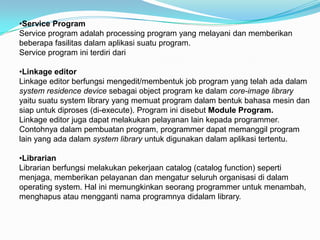 •Service Program
Service program adalah processing program yang melayani dan memberikan
beberapa fasilitas dalam aplikasi suatu program.
Service program ini terdiri dari

•Linkage editor
Linkage editor berfungsi mengedit/membentuk job program yang telah ada dalam
system residence device sebagai object program ke dalam core-image library
yaitu suatu system library yang memuat program dalam bentuk bahasa mesin dan
siap untuk diproses (di-execute). Program ini disebut Module Program.
Linkage editor juga dapat melakukan pelayanan lain kepada programmer.
Contohnya dalam pembuatan program, programmer dapat memanggil program
lain yang ada dalam system library untuk digunakan dalam aplikasi tertentu.

•Librarian
Librarian berfungsi melakukan pekerjaan catalog (catalog function) seperti
menjaga, memberikan pelayanan dan mengatur seluruh organisasi di dalam
operating system. Hal ini memungkinkan seorang programmer untuk menambah,
menghapus atau mengganti nama programnya didalam library.
 