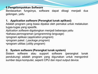 6 Pengelompokkan Software
Berdasarkan fungsinya, software dapat dibagi menjadi dua
golongan, yaitu

1. Application software (Perangkat lunak aplikasi)
Adalah program yang biasa dipakai oleh pemakai untuk melakukan
tugas-tugas yang spesifik.
Aplication software digolongkan menjadi beberapa yaitu
•bahasa pemrograman (programming language)
•program aplikasi (application program)
•program paket ( package program)
•program utilitas (utility program)

2. System software (Perangkat lunak system)
Sistem software atau support software (perangkat lunak
pendukung) adalah program yang digunakan untuk mengontrol
sumber daya komputer, seperti CPU dan input output device.
 