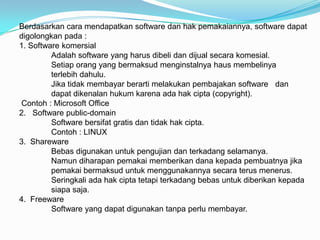 Berdasarkan cara mendapatkan software dan hak pemakaiannya, software dapat
digolongkan pada :
1. Software komersial
         Adalah software yang harus dibeli dan dijual secara komesial.
         Setiap orang yang bermaksud menginstalnya haus membelinya
         terlebih dahulu.
         Jika tidak membayar berarti melakukan pembajakan software dan
         dapat dikenalan hukum karena ada hak cipta (copyright).
Contoh : Microsoft Office
2. Software public-domain
         Software bersifat gratis dan tidak hak cipta.
         Contoh : LINUX
3. Shareware
         Bebas digunakan untuk pengujian dan terkadang selamanya.
         Namun diharapan pemakai memberikan dana kepada pembuatnya jika
         pemakai bermaksud untuk menggunakannya secara terus menerus.
         Seringkali ada hak cipta tetapi terkadang bebas untuk diberikan kepada
         siapa saja.
4. Freeware
         Software yang dapat digunakan tanpa perlu membayar.
 